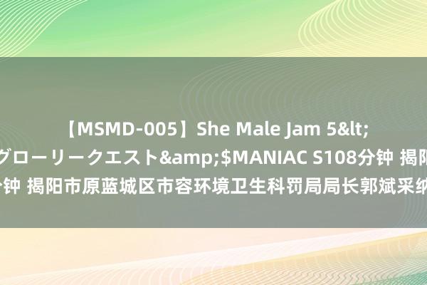 【MSMD-005】She Male Jam 5</a>2008-08-04グローリークエスト&$MANIAC S108分钟 揭阳市原蓝城区市容环境卫生科罚局局长郭斌采纳规律审查和监察看望