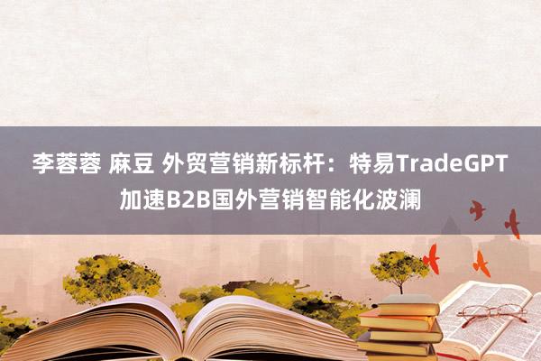 李蓉蓉 麻豆 外贸营销新标杆：特易TradeGPT加速B2B国外营销智能化波澜