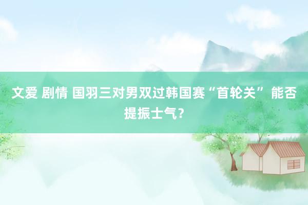 文爱 剧情 国羽三对男双过韩国赛“首轮关” 能否提振士气？