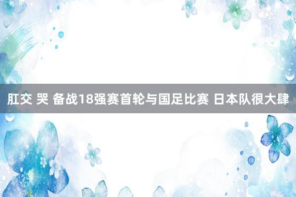 肛交 哭 备战18强赛首轮与国足比赛 日本队很大肆