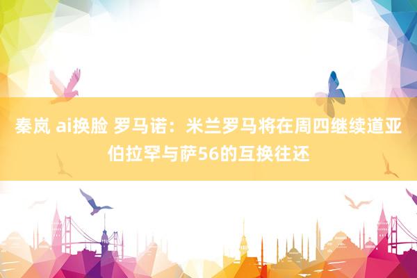 秦岚 ai换脸 罗马诺：米兰罗马将在周四继续道亚伯拉罕与萨56的互换往还