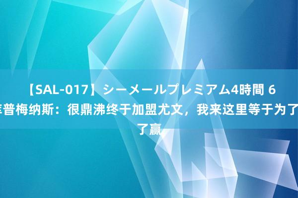 【SAL-017】シーメールプレミアム4時間 6 库普梅纳斯：很鼎沸终于加盟尤文，我来这里等于为了赢