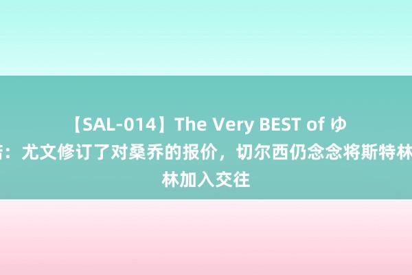 【SAL-014】The Very BEST of ゆか 罗马诺：尤文修订了对桑乔的报价，切尔西仍念念将斯特林加入交往