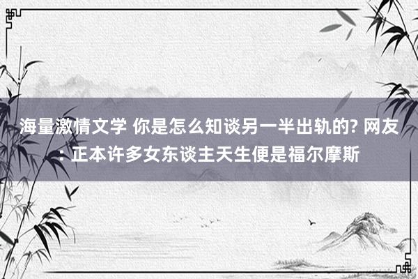 海量激情文学 你是怎么知谈另一半出轨的? 网友: 正本许多女东谈主天生便是福尔摩斯