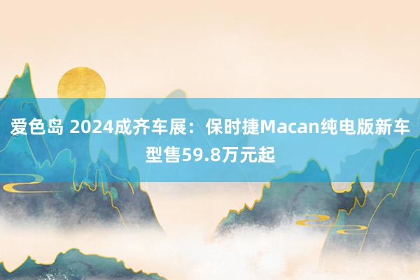 爱色岛 2024成齐车展：保时捷Macan纯电版新车型售59.8万元起