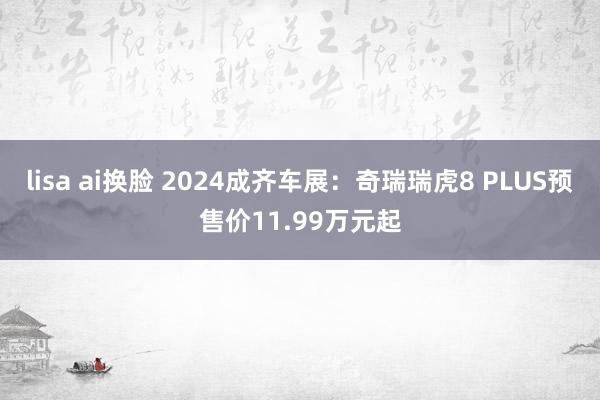 lisa ai换脸 2024成齐车展：奇瑞瑞虎8 PLUS预售价11.99万元起