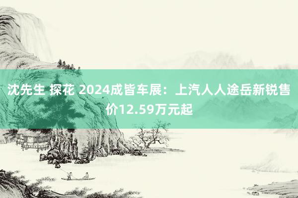 沈先生 探花 2024成皆车展：上汽人人途岳新锐售价12.59万元起