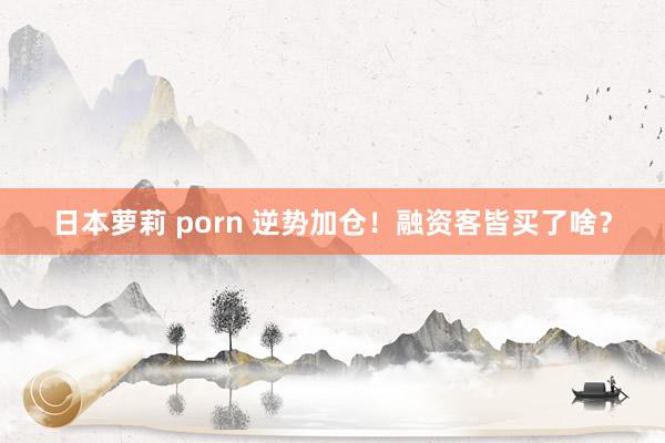 日本萝莉 porn 逆势加仓！融资客皆买了啥？