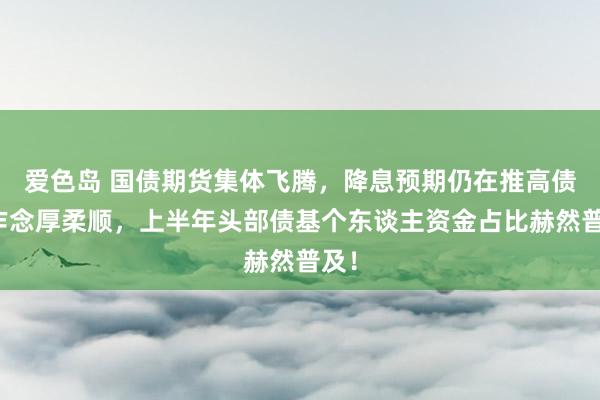 爱色岛 国债期货集体飞腾，降息预期仍在推高债市作念厚柔顺，上半年头部债基个东谈主资金占比赫然普及！