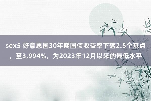 sex5 好意思国30年期国债收益率下落2.5个基点，至3.994%，为2023年12月以来的最低水平