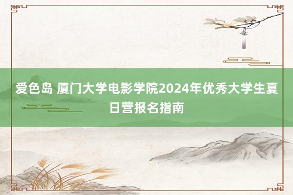 爱色岛 厦门大学电影学院2024年优秀大学生夏日营报名指南