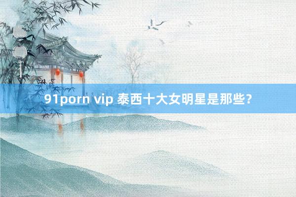 91porn vip 泰西十大女明星是那些？