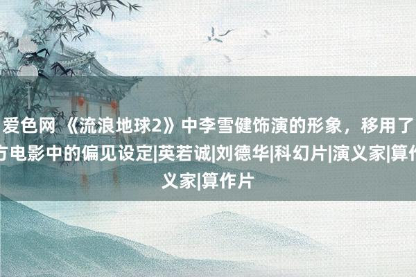 爱色网 《流浪地球2》中李雪健饰演的形象，移用了西方电影中的偏见设定|英若诚|刘德华|科幻片|演义家|算作片