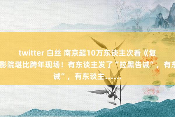 twitter 白丝 南京超10万东谈主次看《复联4》！电影院堪比跨年现场！有东谈主发了“拉黑告诫”，有东谈主……