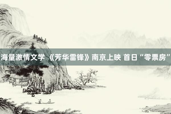 海量激情文学 《芳华雷锋》南京上映 首日“零票房”