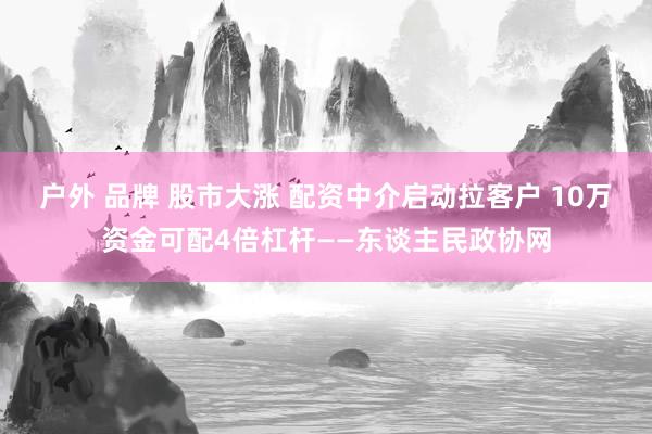 户外 品牌 股市大涨 配资中介启动拉客户 10万资金可配4倍杠杆——东谈主民政协网