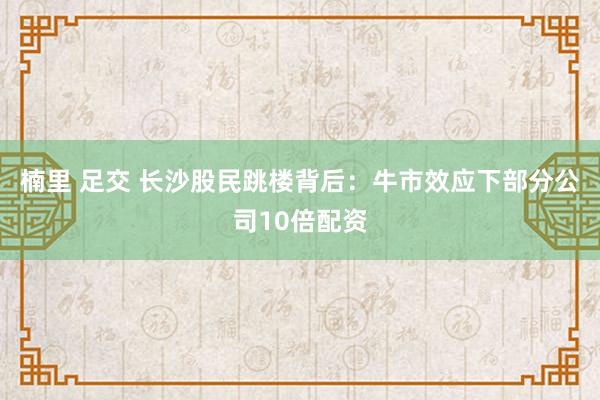 楠里 足交 长沙股民跳楼背后：牛市效应下部分公司10倍配资