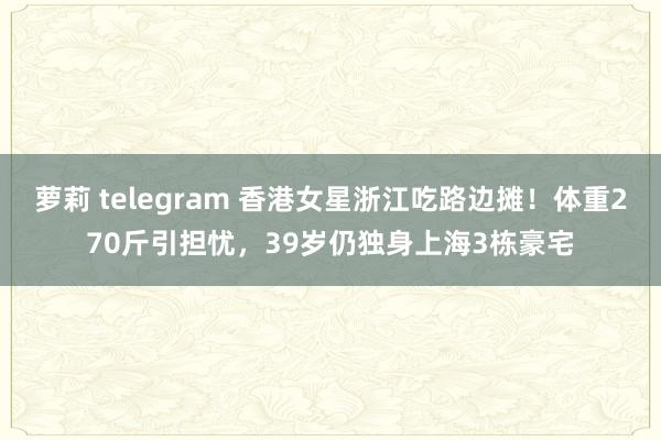 萝莉 telegram 香港女星浙江吃路边摊！体重270斤引担忧，39岁仍独身上海3栋豪宅