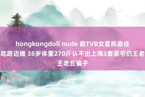 hongkongdoll nude 前TVB女星陈嘉佳在内地吃路边摊 38岁体重270斤认不出上海3套豪宅仍王老五骗子