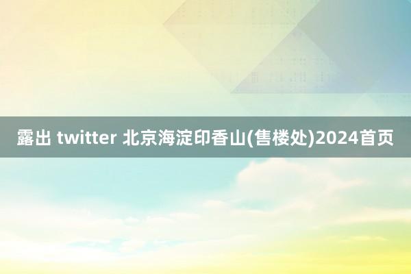 露出 twitter 北京海淀印香山(售楼处)2024首页