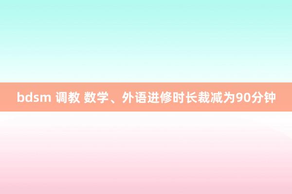 bdsm 调教 数学、外语进修时长裁减为90分钟