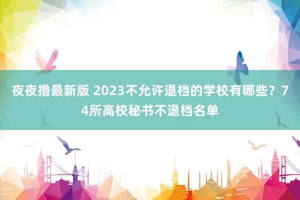 夜夜撸最新版 2023不允许退档的学校有哪些？74所高校秘书不退档名单