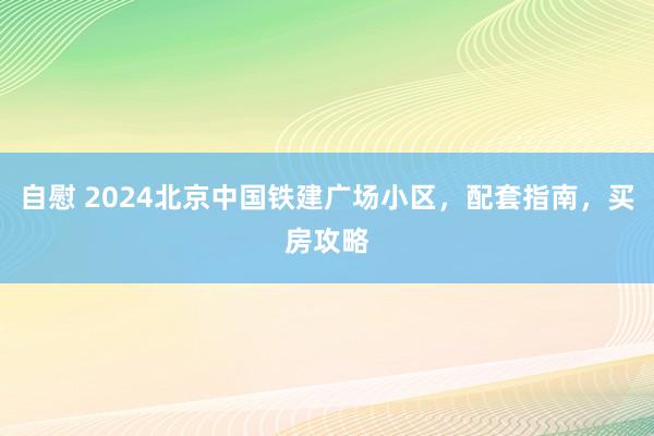 自慰 2024北京中国铁建广场小区，配套指南，买房攻略