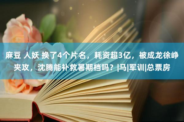 麻豆 人妖 换了4个片名，耗资超3亿，被成龙徐峥夹攻，沈腾能补救暑期档吗？|马|军训|总票房