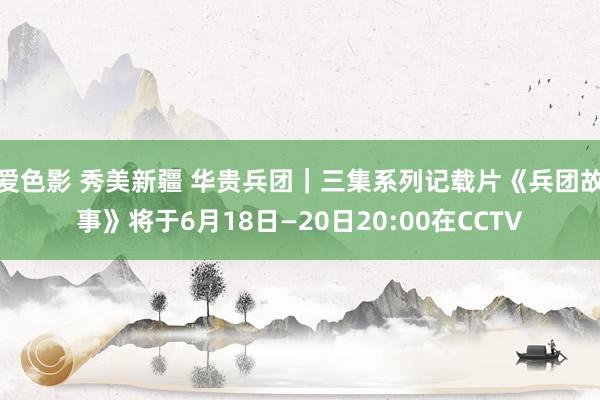 爱色影 秀美新疆 华贵兵团｜三集系列记载片《兵团故事》将于6月18日—20日20:00在CCTV