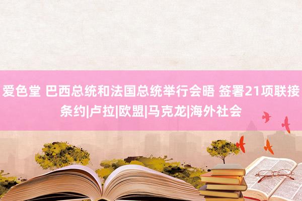 爱色堂 巴西总统和法国总统举行会晤 签署21项联接条约|卢拉|欧盟|马克龙|海外社会