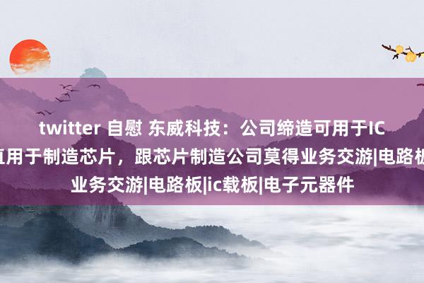 twitter 自慰 东威科技：公司缔造可用于IC载板的制造，不径直用于制造芯片，跟芯片制造公司莫得业务交游|电路板|ic载板|电子元器件