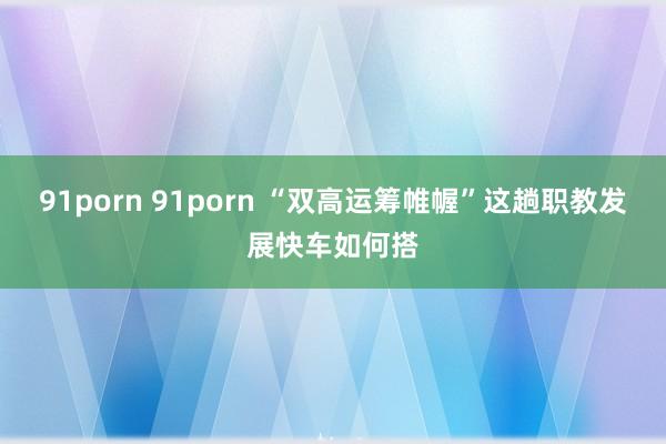 91porn 91porn “双高运筹帷幄”这趟职教发展快车如何搭